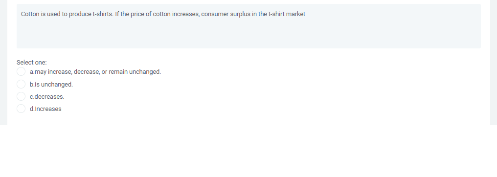 Cotton is used to produce t-shirts. If the price of cotton increases, consumer surplus in the t-shirt market
Select one:
a.may increase, decrease, or remain unchanged.
b.is unchanged.
c.decreases.
d.Increases
