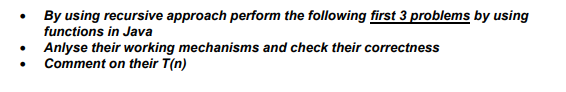 By using recursive approach perform the following first 3 problems by using
functions in Java
Anlyse their working mechanisms and check their correctness
Comment on their T(n)
