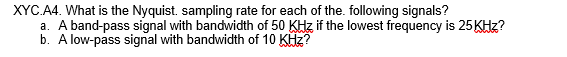 XYC.A4. What is the Nyquist. sampling rate for each of the. following signals?
a. A band-pass signal with bandwidth of 50 KHz if the lowest frequency is 25 KHz?
b. A low-pass signal with bandwidth of 10 KHz?

