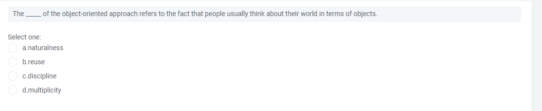 The
of the object-oriented approach refers to the fact that people usually think about their world in terms of objects.
Select one:
a.naturalness
b.reuse
c.discipline
d.multiplicity
