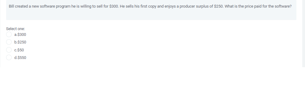 Bill created a new software program he is willing to sell for $300. He sells his first copy and enjoys a producer surplus of $250. What is the price paid for the software?
Select one:
a.$300
b.$250
c.$50
d.$550
