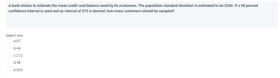 A bank wishes to estimate the mean credit card balance owed by its customers. The population standard deviation is estimated to be $300. If a 98 percent
confidence interval is used and an interval of $75 is desired, how many customers should be sampled?
Select one:
a.87
b 44
c.212
d.98
e.629
