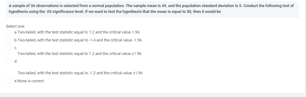 A sample of 36 observations is selected from a normal population. The sample mean is 49, and the population standard deviation is 5. Conduct the following test of
hypothesis using the .05 significance level. If we want to test the hypothesis that the mean is equal to 50, then it would be
Select one:
a. Two-tailed, with the test statistic equal to 1.2 and the critical value 1.96
b.Two-tailed, with the test statistic equal to -1.4 and the critical value -1.96
C.
Two-tailed, with the test statistic equal to 1.2 and the critical value +1.96
O d.
Two-tailed, with the test statistic equal to -1.2 and the critical value +1.96
O e.None is correct
