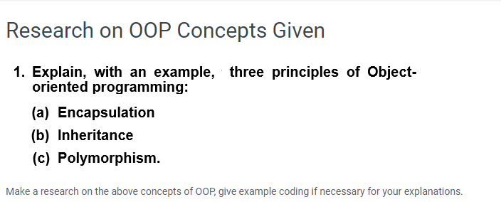 Research on OOP Concepts Given
1. Explain, with an example, three principles of Object-
oriented programming:
(a) Encapsulation
(b) Inheritance
(c) Polymorphism.
Make a research on the above concepts of 0OP, give example coding if necessary for your explanations.
