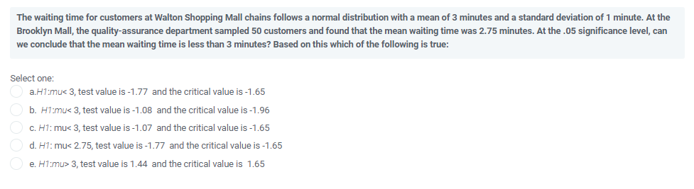 The waiting time for customers at Walton Shopping Mall chains follows a normal distribution with a mean of 3 minutes and a standard deviation of 1 minute. At the
Brooklyn Mall, the quality-assurance department sampled 50 customers and found that the mean waiting time was 2.75 minutes. At the .05 significance level, can
we conclude that the mean waiting time is less than 3 minutes? Based on this which of the following is true:
Select one:
a.H1:mu< 3, test value is -1.77 and the critical value is -1.65
b. H1:mu< 3, test value is -1.08 and the critical value is -1.96
C. H1: mu< 3, test value is -1.07 and the critical value is -1.65
d. H1: mu< 2.75, test value is -1.77 and the critical value is -1.65
e. H1:mu> 3, test value is 1.44 and the critical value is 1.65
