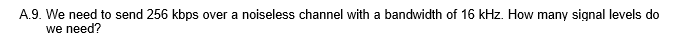 A.9. We need to send 256 kbps over a noiseless channel with a bandwidth of 16 kHz. How many signal levels do
we need?
