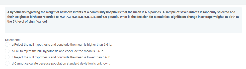 A hypothesis regarding the weight of newborn infants at a community hospital is that the mean is 6.6 pounds. A sample of seven infants is randomly selected and
their weights at birth are recorded as 9.0, 7.3, 6.0, 8.8, 6.8, 8.4, and 6.6 pounds. What is the decision for a statistical significant change in average weights at birth at
the 5% level of significance?
Select one:
a.Reject the null hypothesis and conclude the mean is higher than 6.6 Ib.
b.Fail to reject the null hypothesis and conclude the mean is 6.6 lb.
c.Reject the null hypothesis and conclude the mean is lower than 6.6 lb.
d.Cannot calculate because population standard deviation is unknown.
