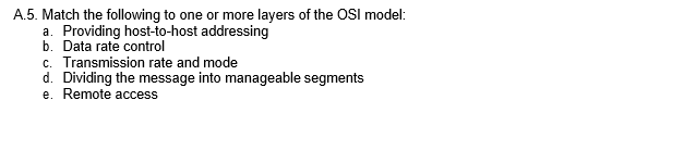 A.5. Match the following to one or more layers of the OSI model:
a. Providing host-to-host addressing
b. Data rate control
c. Transmission rate and mode
d. Dividing the message into manageable segments
e. Remote access
