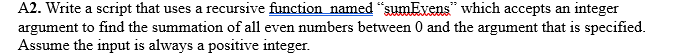 A2. Write a script that uses a recursive function named "sumEvens which accepts an integer
argument to find the summation of all even numbers between 0 and the argument that is specified.
Assume the input is always a positive integer.
