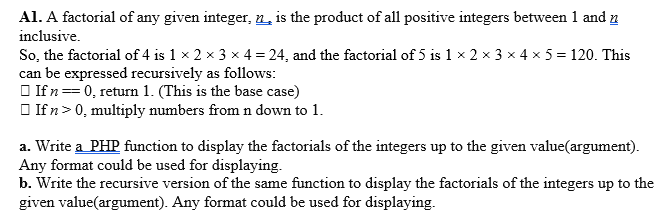 Al. A factorial of any given integer, n, is the product of all positive integers between 1 and n
inclusive.
So, the factorial of 4 is 1 x 2 x 3 x 4 = 24, and the factorial of 5 is 1 x 2 × 3 x 4 x 5 = 120. This
can be expressed recursively as follows:
O If n==0, return 1. (This is the base case)
O If n> 0, multiply numbers from n down to 1.
n3D
a. Write a PHP function to display the factorials of the integers up to the given value(argument).
Any format could be used for displaying.
b. Write the recursive version of the same function to display the factorials of the integers up to the
given value(argument). Any format could be used for displaying.
