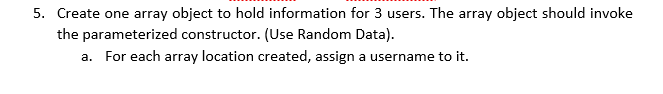 5. Create one array object to hold information for 3 users. The array object should invoke
the parameterized constructor. (Use Random Data).
a. For each array location created, assign a username to it.
