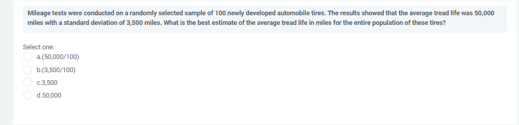 Mileage tests were conducted on a randomly selected sample of 100 newly developed automobile tires. The results showed that the average tread life was 50,000
miles with a standard deviation of 3,500 miles. What is the best estimate of the average tread life in miles for the entire population of these tires?
Select one:
a.(50,000/100)
b.(3,500/100)
c.3,500
d.50,000

