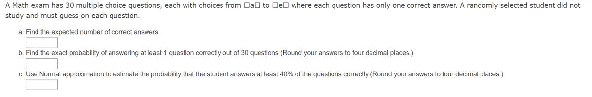 A Math exam has 30 multiple choice questions, each with choices from DaO to DeD where each question has only one correct answer. A randomly selected student did not
study and must guess on each question.
a. Find the expected number of correct answers
b. Find the exact probability of answering at least 1 question correctly out of 30 questions (Round your answers to four decimal places.)
c. Use Normal approximation to estimate the probability that the student answers at least 40% of the questions correctly (Round your answers to four decimal places.)
