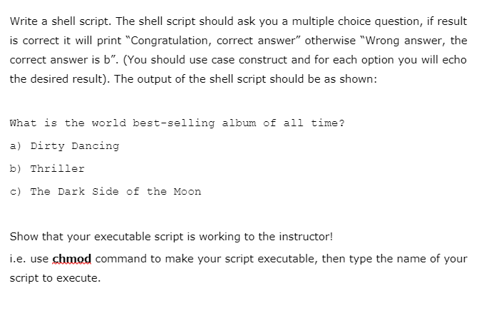 Write a shell script. The shell script should ask you a multiple choice question, if result
is correct it will print "Congratulation, correct answer" otherwise "Wrong answer, the
correct answer is b". (You should use case construct and for each option you will echo
the desired result). The output of the shell script should be as shown:
What is the world best-selling album of all time?
a) Dirty Dancing
b) Thriller
c) The Dark Side of the Moon
Show that your executable script is working to the instructor!
i.e. use chmod command to make your script executable, then type the name of your
script to execute.
