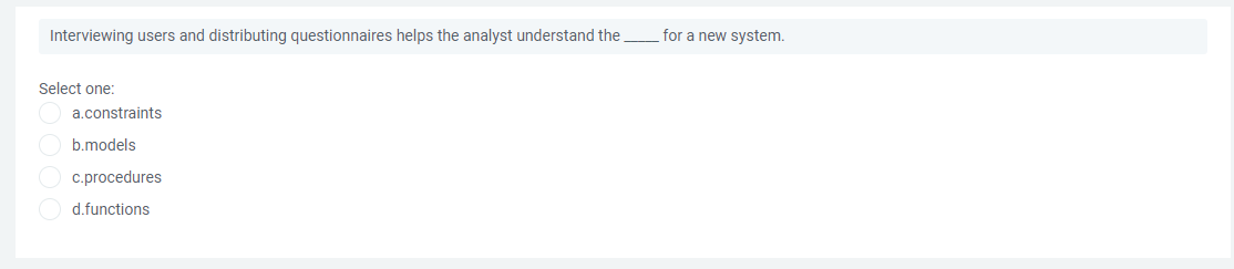 Interviewing users and distributing questionnaires helps the analyst understand the
for a new system.
Select one:
a.constraints
O b.models
O c.procedures
O d.functions
