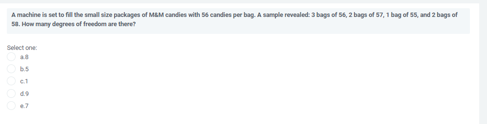 A machine is set to fill the small size packages of M&M candies with 56 candies per bag. A sample revealed: 3 bags of 56, 2 bags of 57, 1 bag of 55, and 2 bags of
58. How many degrees of freedom are there?
Select one:
a.8
b.5
с.1
d.9
e.7
