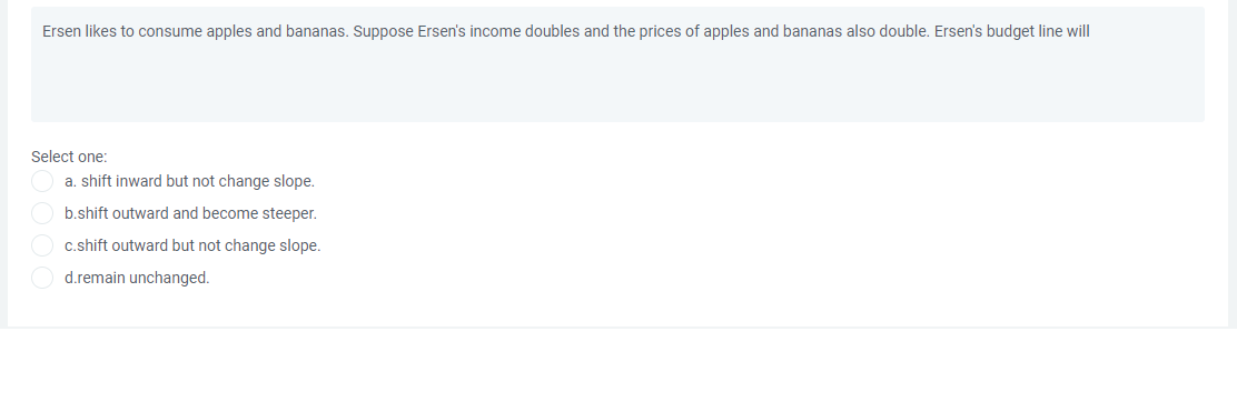 Ersen likes to consume apples and bananas. Suppose Ersen's income doubles and the prices of apples and bananas also double. Ersen's budget line will
Select one:
a. shift inward but not change slope.
b.shift outward and become steeper.
c.shift outward but not change slope.
d.remain unchanged.
