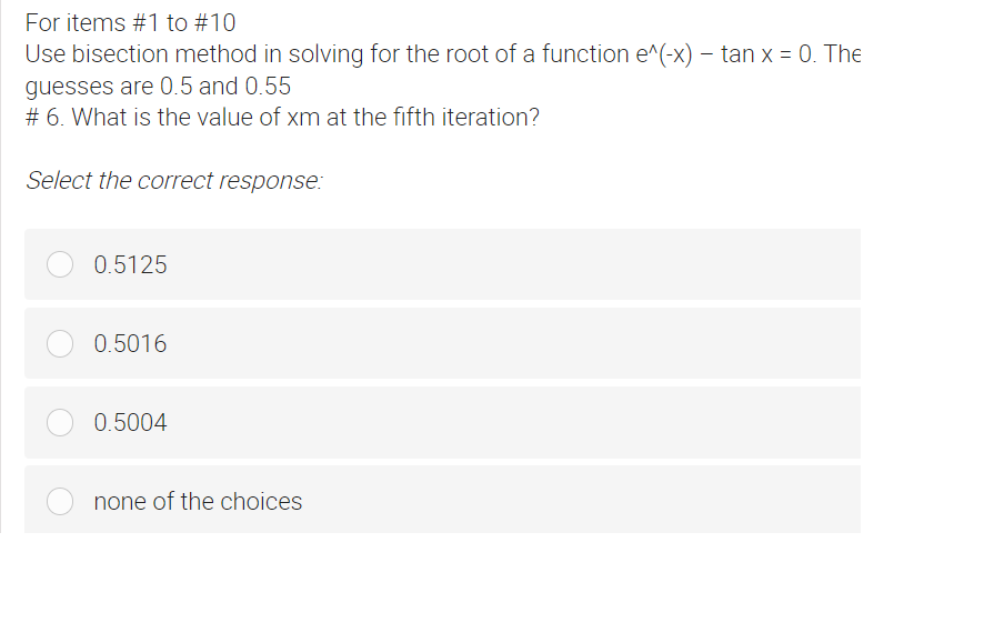 For items #1 to #10
Use bisection method in solving for the root of a function e^(-x) – tan x = 0. The
-
guesses are 0.5 and 0.55
# 6. What is the value of xm at the fifth iteration?
Select the correct response:
0.5125
0.5016
0.5004
none of the choices
