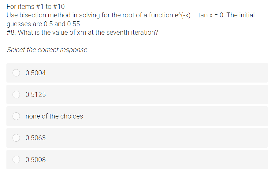 For items #1 to #10
Use bisection method in solving for the root of a function e^(-x) - tan x = 0. The initial
guesses are 0.5 and 0.55
#8. What is the value of xm at the seventh iteration?
Select the correct response:
0.5004
0.5125
none of the choices
0.5063
0.5008