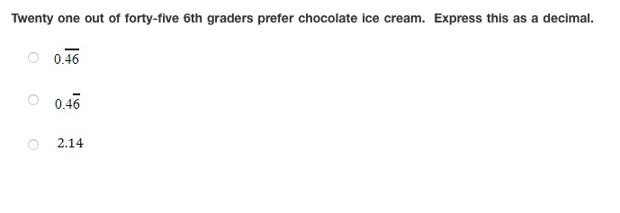 Twenty one out of forty-five 6th graders prefer chocolate ice cream. Express this as a decimal.
0.46
O 0.46
2.14

