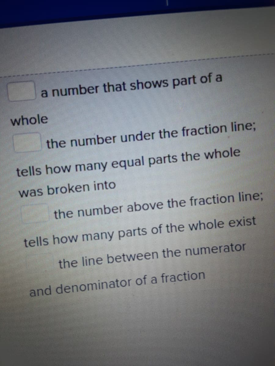 a number that shows part of a
whole
the number under the fraction line;
tells how many equal parts the whole
was broken into
the number above the fraction line;
tells how many parts of the whole exist
the line between the numerator
and denominator of a fraction
