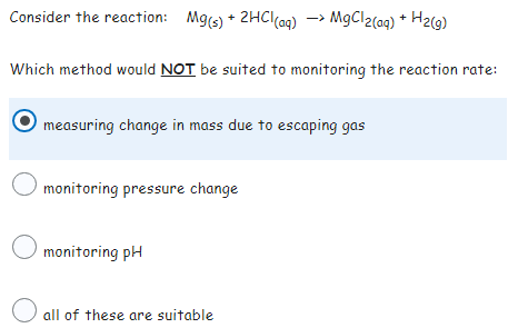 Consider the reaction: Mg(s) + 2HCl(aq) → MgCl2(aq) + H₂(g)
->
Which method would NOT be suited to monitoring the reaction rate:
measuring change in mass due to escaping gas
O monitoring pressure change
monitoring pH
all of these are suitable
O