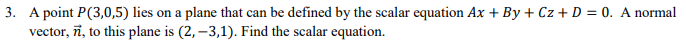 3. A point P(3,0,5) lies on a plane that can be defined by the scalar equation Ax+By+Cz+ D = 0. A normal
vector, n, to this plane is (2, -3,1). Find the scalar equation.