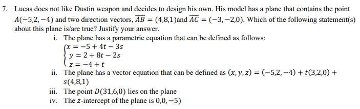 7. Lucas does not like Dustin weapon and decides to design his own. His model has a plane that contains the point
A(-5,2,-4) and two direction vectors, AB = (4,8,1)and AC = (-3,-2,0). Which of the following statement(s)
about this plane is/are true? Justify your answer.
i. The plane has a parametric equation that can be defined as follows:
(x = -5 +4t-3s
y = 2 + 8t - 2s
z = −4+t
ii.
The plane has a vector equation that can be defined as (x, y, z) = (-5,2,-4) + t(3,2,0) +
s(4,8,1)
iii. The point D(31,6,0) lies on the plane
iv. The z-intercept of the plane is 0,0,-5)