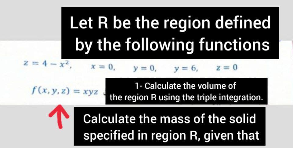 Let R be the region defined
by the following functions
z = 4- x2,
x = 0,
y = 0,
y = 6,
z = 0
1- Calculate the volume of
the region R using the triple integration.
f(x, y, z) = xyz
T Calculate the mass of the solid
specified in region R, given that
