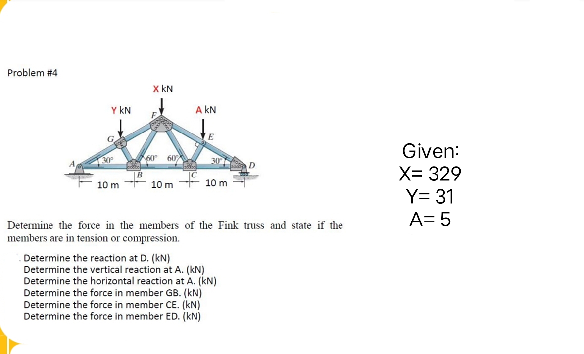 Problem #4
Y KN
30°
10 m
cette
B
X KN
60° 60%
10 m
A KN
Good
E
30° D
10 m
Determine the force in the members of the Fink truss and state if the
members are in tension or compression.
Determine the reaction at D. (KN)
Determine the vertical reaction at A. (kN)
Determine the horizontal reaction at A. (kN)
Determine the force in member GB. (KN)
Determine the force in member CE. (kN)
Determine the force in member ED. (kN)
Given:
X= 329
Y= 31
A= 5