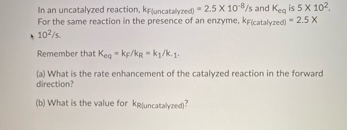 In an uncatalyzed reaction, KF(uncatalyzed) = 2.5 X 10-8/s and Keq is 5 X 10².
For the same reaction in the presence of an enzyme, KF(catalyzed) = 2.5 X
10²/s.
Remember that Keq = KF/KR = k₁/k-1.
(a) What is the rate enhancement of the catalyzed reaction in the forward
direction?
(b) What is the value for KR(uncatalyzed)?