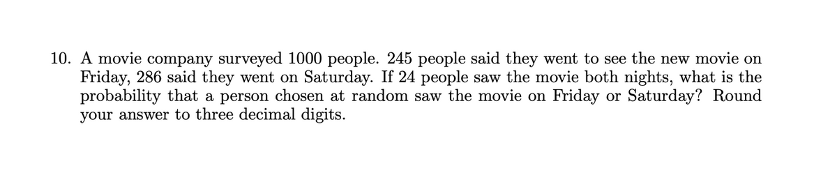 10. A movie company surveyed 1000 people. 245 people said they went to see the new movie on
Friday, 286 said they went on Saturday. If 24 people saw the movie both nights, what is the
probability that a person chosen at random saw the movie on Friday or Saturday? Round
your answer to three decimal digits.
