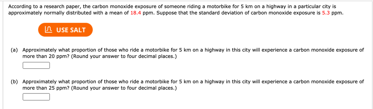 According to a research paper, the carbon monoxide exposure of someone riding a motorbike for 5 km on a highway in a particular city is
approximately normally distributed with a mean of 18.4 ppm. Suppose that the standard deviation of carbon monoxide exposure is 5.3 ppm.
In USE SALT
(a) Approximately what proportion of those who ride a motorbike for 5 km on a highway in this city will experience a carbon monoxide exposure of
more than 20 ppm? (Round your answer to four decimal places.)
(b) Approximately what proportion of those who ride a motorbike for 5 km on a highway in this city will experience a carbon monoxide exposure of
more than 25 ppm? (Round your answer to four decimal places.)
