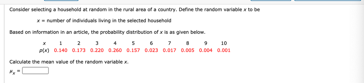 Consider selecting a household at random in the rural area of a country. Define the random variable x to be
x = number of individuals living in the selected household
Based on information in an article, the probability distribution of x is as given below.
1
4
5
6
7
8
9.
10
p(x) 0.140 0.173 0.220
0.260 0.157
0.023
0.017 0.005 0.004 0.001
Calculate the mean value of the random variable x.
Hx
%3D
