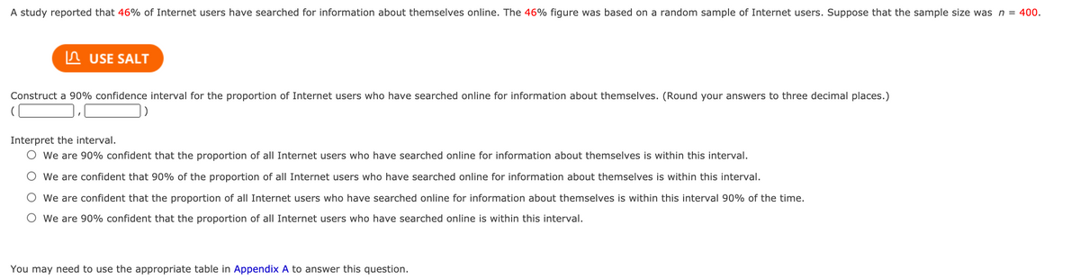 A study reported that 46% of Internet users have searched for information about themselves online. The 46% figure was based on a random sample of Internet users. Suppose that the sample size was n = 400.
In USE SALT
Construct a 90% confidence interval for the proportion of Internet users who have searched online for information about themselves. (Round your answers to three decimal places.)
Interpret the interval.
O We are 90% confident that the proportion of all Internet users who have searched online for information about themselves is within this interval.
O We are confident that 90% of the proportion of all Internet users who have searched online for information about themselves is within this interval.
O We are confident that the proportion of all Internet users who have searched online for information about themselves is within this interval 90% of the time.
O We are 90% confident that the proportion of all Internet users who have searched online is within this interval.
You may need to use the appropriate table in Appendix A to answer this question.
