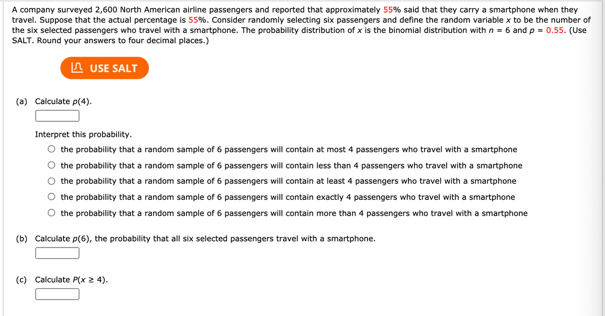 A company surveyed 2,600 North American airline passengers and reported that approximately 55% said that they carry a smartphone when they
travel. Suppose that the actual percentage is 55%. Consider randomly selecting six passengers and define the random variable x to be the number of
the six selected passengers who travel with a smartphone. The probability distribution of x is the binomial distribution with n = 6 and p = 0.55. (Use
SALT. Round your answers to four decimal places.)
In USE SALT
(a) Calculate p(4).
Interpret this probability.
O the probability that a random sample of 6 passengers will contain at most 4 passengers who travel with a smartphone
O the probability that a random sample of 6 passengers will contain less than 4 passengers who travel with a smartphone
the probability that a random sample of 6 passengers will contain at least 4 passengers who travel with a smartphone
the probability that a random sample of 6 passengers will contain exactly 4 passengers who travel with a smartphone
O the probability that a random sample of 6 passengers will contain more than 4 passengers who travel with a smartphone
(b) Calculate p(6), the probability that all six selected passengers travel with a smartphone.
(c) Calculate P(x 2 4).
