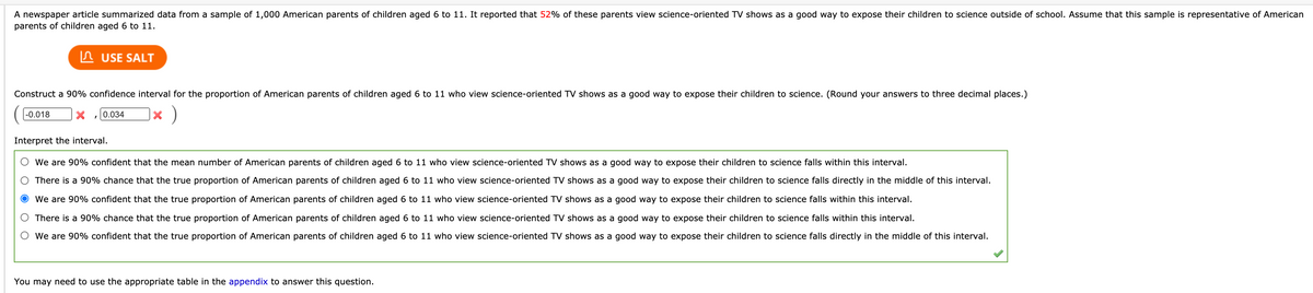 A newspaper article summarized data from a sample of 1,000 American parents of children aged 6 to 11. It reported that 52% of these parents view science-oriented TV shows as a good way to expose their children to science outside of school. Assume that this sample is representative of American
parents of children aged 6 to 11.
In USE SALT
Construct a 90% confidence interval for the proportion of American parents of children aged 6 to 11 who view science-oriented TV shows as a good way to expose their children to science. (Round your answers to three decimal places.)
|-0.018
0.034
Interpret the interval.
We are 90% confident that the mean number of American parents of children aged 6 to 11 who view science-oriented TV shows as a good way to expose their children to science falls within this interval.
There is a 90% chance that the true proportion of American parents of children aged 6 to 11 who view science-oriented TV shows as a good way to expose their children to science falls directly in the middle of this interval.
We are 90% confident that the true proportion of American parents of children aged 6 to 11 who view science-oriented TV shows as a good way to expose their children to science falls within this interval.
O There is a 90% chance that the true proportion of American parents of children aged 6 to 11 who view science-oriented TV shows as a good way to expose their children to science falls within this interval.
We are 90% confident that the true proportion of American parents of children aged 6 to 11 who view science-oriented TV shows as a good way to expose their children to science falls directly in the middle of this interval.
You may need to use the appropriate table in the appendix to answer this question.
