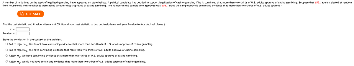 A number of initiatives on the topic of legalized gambling have appeared on state ballots. A political candidate has decided to support legalization of casino gambling if he is convinced that more than two-thirds of U.S. adults approve of casino gambling. Suppose that 1521 adults selected at random
from households with telephones were asked whether they approved of casino gambling. The number in the sample who approved was 1032. Does the sample provide convincing evidence that more than two-thirds of U.S. adults approve?
In USE SALT
Find the test statistic and P-value. (Use a = 0.05. Round your test statistic to two decimal places and your P-value to four decimal places.)
z =
P-value =
State the conclusion in the context of the problem.
O Fail to reject Ho. We do not have convincing evidence that more than two-thirds of U.S. adults approve of casino gambling.
O Fail to reject Ho: We have convincing evidence that more than two-thirds of U.S. adults approve of casino gambling.
O Reject Ho. We have convincing evidence that more than two-thirds of U.S. adults approve of casino gambling.
Reject Ho. We do not have convincing evidence that more than two-thirds of U.S. adults approve of casino gambling.
