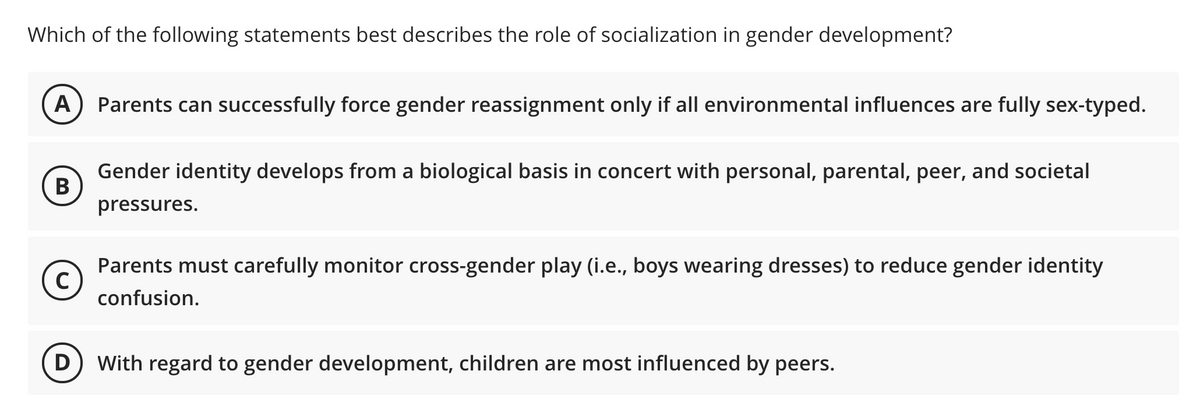 Which of the following statements best describes the role of socialization in gender development?
А
Parents can successfully force gender reassignment only if all environmental influences are fully sex-typed.
Gender identity develops from a biological basis in concert with personal, parental, peer, and societal
В
pressures.
Parents must carefully monitor cross-gender play (i.e., boys wearing dresses) to reduce gender identity
C)
confusion.
D) With regard to gender development, children are most influenced by peers.
