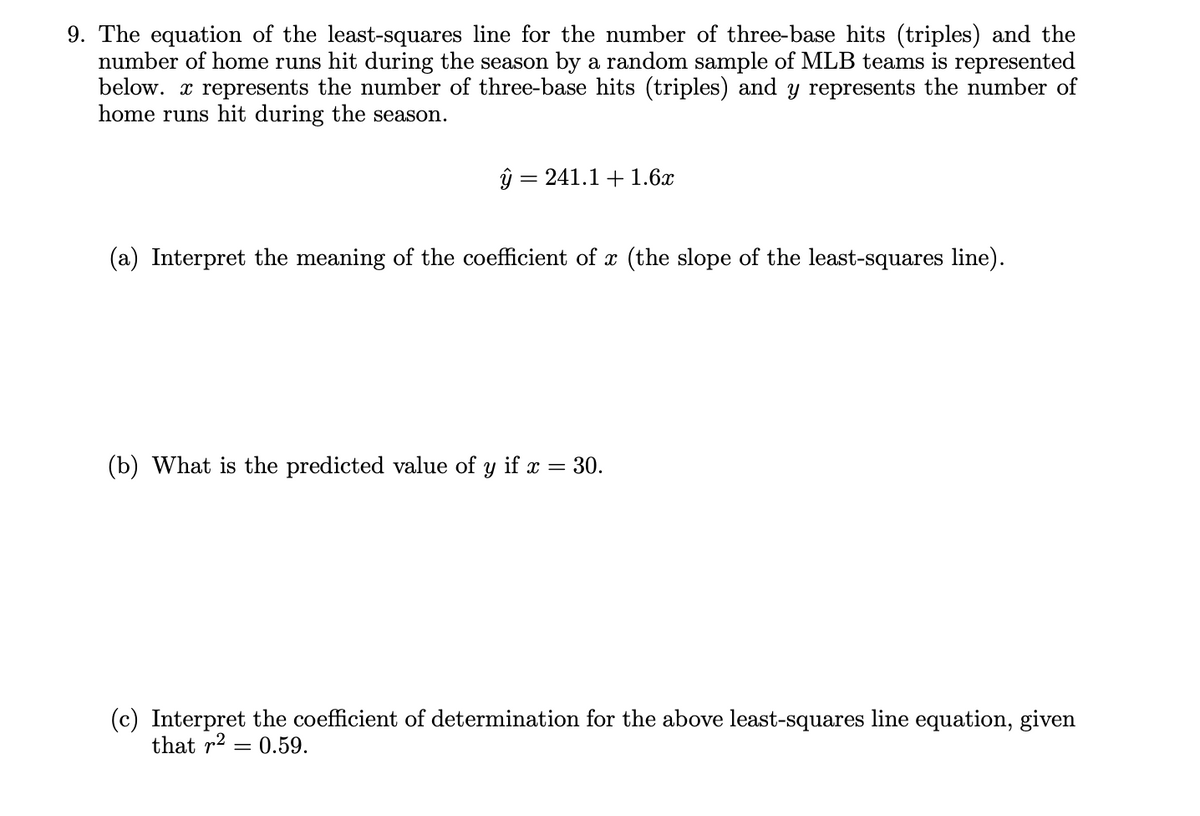 9. The equation of the least-squares line for the number of three-base hits (triples) and the
number of home runs hit during the season by a random sample of MLB teams is represented
below. x represents the number of three-base hits (triples) and y represents the number of
home runs hit during the season.
ŷ = 241.1 +1.6x
||
(a) Interpret the meaning of the coefficient of x (the slope of the least-squares line).
(b) What is the predicted value of
if
30.
(c) Interpret the coefficient of determination for the above least-squares line equation, given
that r2
= 0.59.
