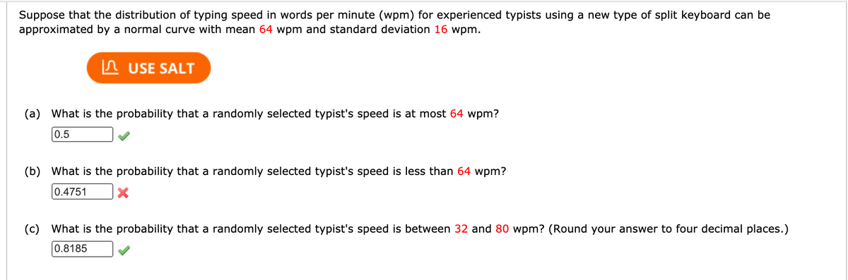 Suppose that the distribution of typing speed in words per minute (wpm) for experienced typists using a new type of split keyboard can be
approximated by a normal curve with mean 64 wpm and standard deviation 16 wpm.
In USE SALT
(a) What is the probability that a randomly selected typist's speed is at most 64 wpm?
0.5
(b) What is the probability that a randomly selected typist's speed is less than 64 wpm?
0.4751
(c) What is the probability that a randomly selected typist's speed is between 32 and 80 wpm? (Round your answer to four decimal places.)
0.8185
