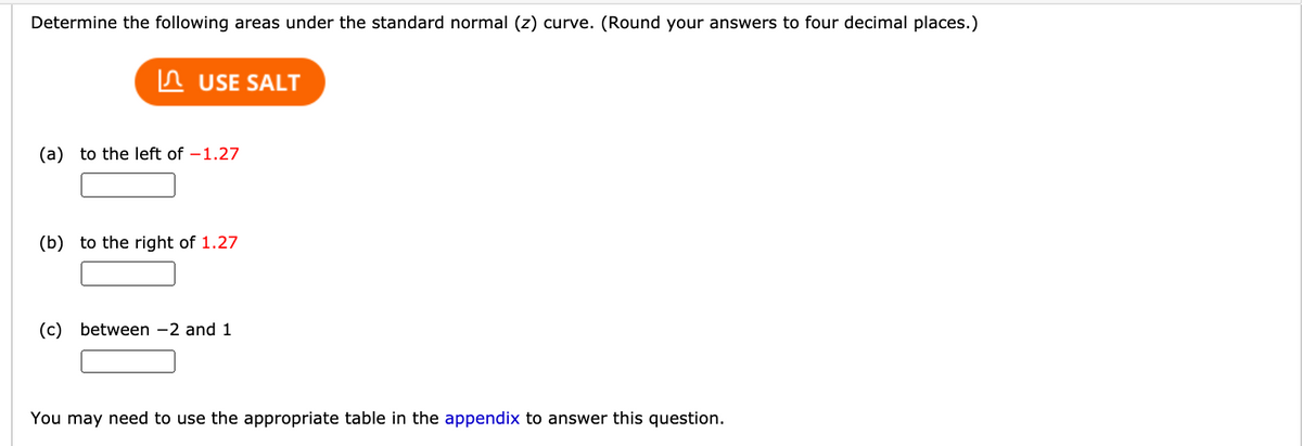 Determine the following areas under the standard normal (z) curve. (Round your answers to four decimal places.)
In USE SALT
(a) to the left of –1.27
(b) to the right of 1.27
(c) between -2 and 1
You may need to use the appropriate table in the appendix to answer this question.

