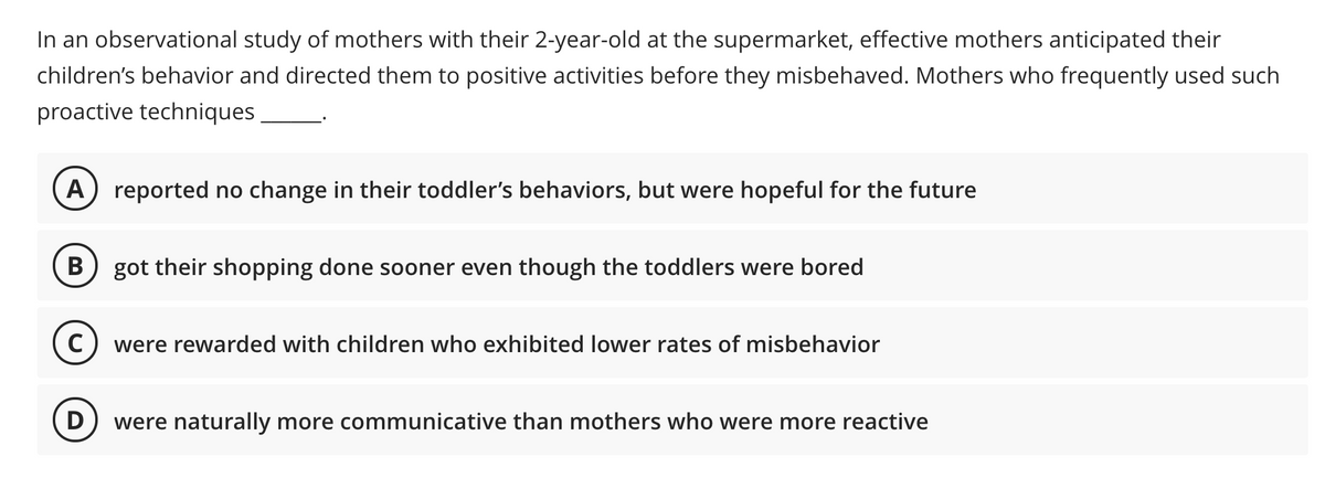 In an observational study of mothers with their 2-year-old at the supermarket, effective mothers anticipated their
children's behavior and directed them to positive activities before they misbehaved. Mothers who frequently used such
proactive techniques
A
reported no change in their toddler's behaviors, but were hopeful for the future
B
got their shopping done sooner even though the toddlers were bored
were rewarded with children who exhibited lower rates of misbehavior
D
were naturally more communicative than mothers who were more reactive
