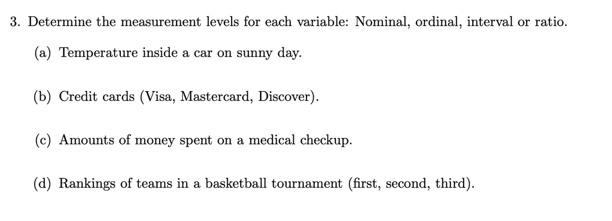 3. Determine the measurement levels for each variable: Nominal, ordinal, interval or ratio.
(a) Temperature inside a car on sunny day.
(b) Credit cards (Visa, Mastercard, Discover).
(c) Amounts of money spent on a medical checkup.
(d) Rankings of teams in a basketball tournament (first, second, third).
