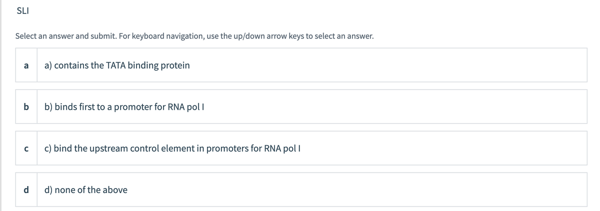 SLI
Select an answer and submit. For keyboard navigation, use the up/down arrow keys to select an answer.
a) contains the TATA binding protein
a
b
b) binds first to a promoter for RNA pol I
c) bind the upstream control element in promoters for RNA polI
d) none of the above
