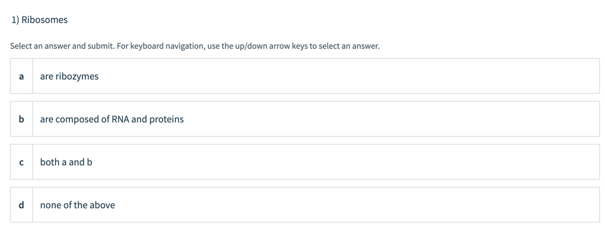 1) Ribosomes
Select an answer and submit. For keyboard navigation, use the up/down arrow keys to select an answer.
a
are ribozymes
b
are composed of RNA and proteins
both a and b
d
none of the above
