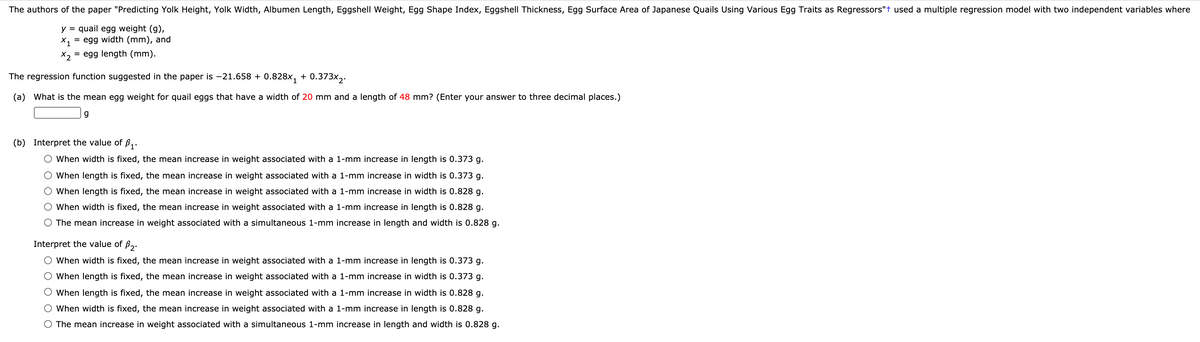 The authors of the paper "Predicting Yolk Height, Yolk Width, Albumen Length, Eggshell Weight, Egg Shape Index, Eggshell Thickness, Egg Surface Area of Japanese Quails Using Various Egg Traits as Regressors"t used a multiple regression model with two independent variables where
y = quail egg weight (g),
X, = egg width (mm), and
X2
= egg length (mm).
The regression function suggested in the paper is -21.658 + 0.828x,
0.373x2.
+
(a) What is the mean egg weight for quail eggs that have a width of 20 mm and a length of 48 mm? (Enter your answer to three decimal places.)
(b) Interpret the value of B,.
O When width is fixed, the mean increase in weight associated with a 1-mm increase in length is 0.373 g.
When length is fixed, the mean increase in weight associated with a 1-mm increase in width is 0.373 g.
O When length is fixed, the mean increase in weight associated with a 1-mm increase in width is 0.828 g.
O When width is fixed, the mean increase in weight associated with a 1-mm increase in length is 0.828 g.
O The mean increase in weight associated with a simultaneous 1-mm increase in length and width is 0.828 g.
Interpret the value of ß,.
O When width is fixed, the mean increase in weight associated with a 1-mm increase in length is 0.373 g.
O When length is fixed, the mean increase in weight associated with a 1-mm increase in width is 0.373 g.
O When length is fixed, the mean increase in weight associated with a 1-mm increase in width is 0.828 g.
O When width is fixed, the mean increase in weight associated with a 1-mm increase in length is 0.828 g.
O The mean increase in weight associated with a simultaneous 1-mm increase in length and width is 0.828 g.
