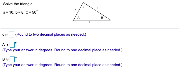 Solve the triangle.
a
b
a = 10, b = 8, C = 50°
A
B
(Round to two decimal places as needed.)
(Type your answer in degrees. Round to one decimal place as needed.)
(Type your answer in degrees. Round to one decimal place as needed.)
