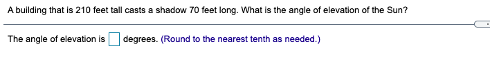 A building that is 210 feet tall casts a shadow 70 feet long. What is the angle of elevation of the Sun?
The angle of elevation is
degrees. (Round to the nearest tenth as needed.)
