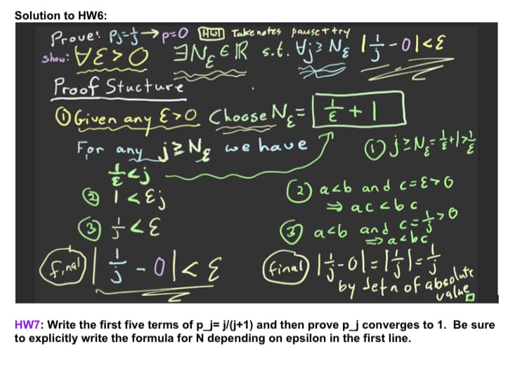 Solution to HW6:
Prove: Pj-j-→p=0 H Take notes parese t try
show: V E> o INg E IR s.t. Uj3 Ng 1
Proof Stucture
OGiven any
For any jz Ng
E>O Choose N; |
we have
( 2) acb an d c={>G
y accbc
acb andaéb
final
by Jetn'of abeolute
valas
HW7: Write the first five terms of p_j= j/(j+1) and then prove p_j converges to 1. Be sure
to explicitly write the formula for N depending on epsilon in the first line.
